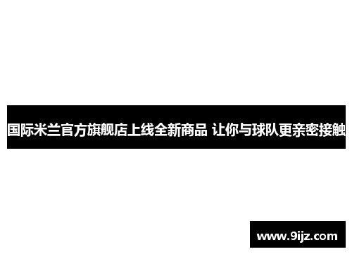 国际米兰官方旗舰店上线全新商品 让你与球队更亲密接触