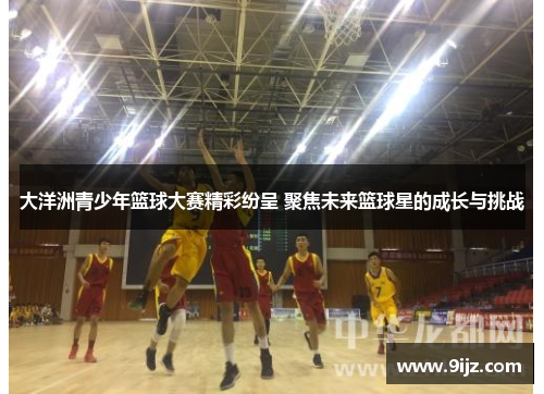 大洋洲青少年篮球大赛精彩纷呈 聚焦未来篮球星的成长与挑战
