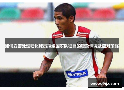 如何妥善处理归化球员拒绝国家队征召的复杂情况及应对策略