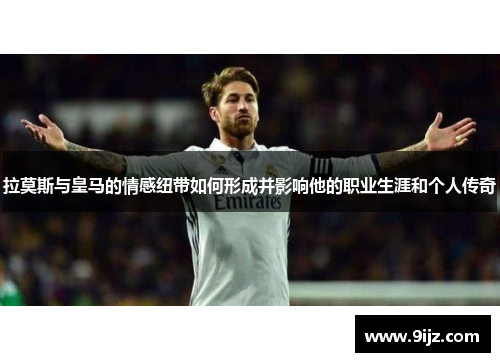 拉莫斯与皇马的情感纽带如何形成并影响他的职业生涯和个人传奇