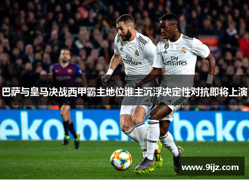 巴萨与皇马决战西甲霸主地位谁主沉浮决定性对抗即将上演